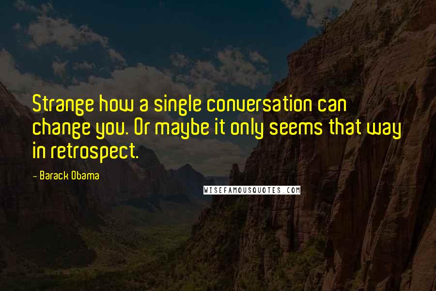 Barack Obama Quotes: Strange how a single conversation can change you. Or maybe it only seems that way in retrospect.