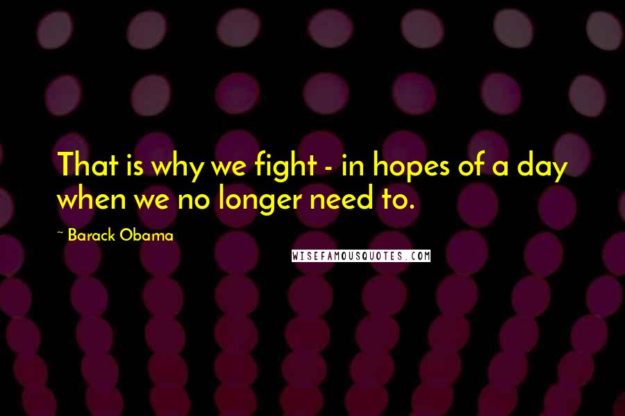 Barack Obama Quotes: That is why we fight - in hopes of a day when we no longer need to.