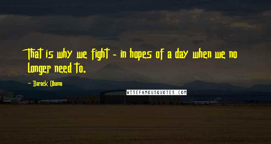 Barack Obama Quotes: That is why we fight - in hopes of a day when we no longer need to.