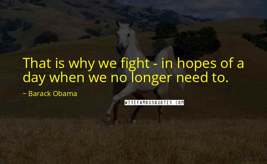 Barack Obama Quotes: That is why we fight - in hopes of a day when we no longer need to.