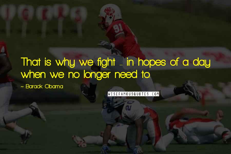 Barack Obama Quotes: That is why we fight - in hopes of a day when we no longer need to.