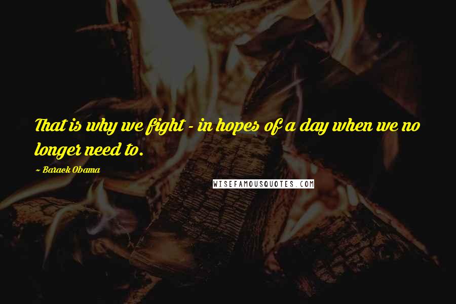 Barack Obama Quotes: That is why we fight - in hopes of a day when we no longer need to.
