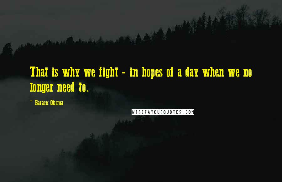 Barack Obama Quotes: That is why we fight - in hopes of a day when we no longer need to.