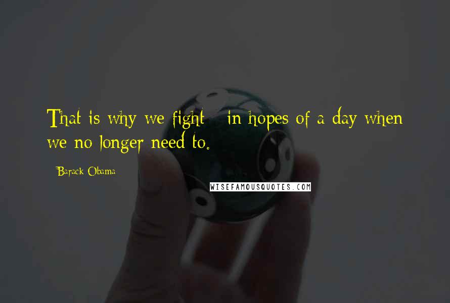 Barack Obama Quotes: That is why we fight - in hopes of a day when we no longer need to.