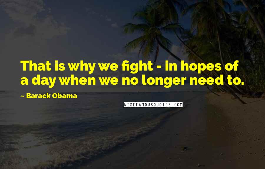 Barack Obama Quotes: That is why we fight - in hopes of a day when we no longer need to.
