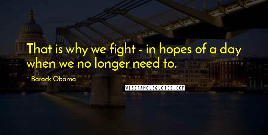 Barack Obama Quotes: That is why we fight - in hopes of a day when we no longer need to.