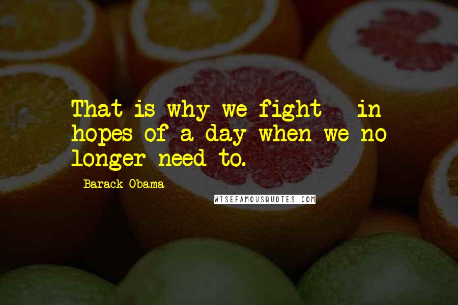 Barack Obama Quotes: That is why we fight - in hopes of a day when we no longer need to.