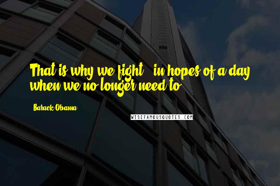 Barack Obama Quotes: That is why we fight - in hopes of a day when we no longer need to.