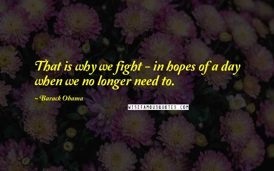 Barack Obama Quotes: That is why we fight - in hopes of a day when we no longer need to.