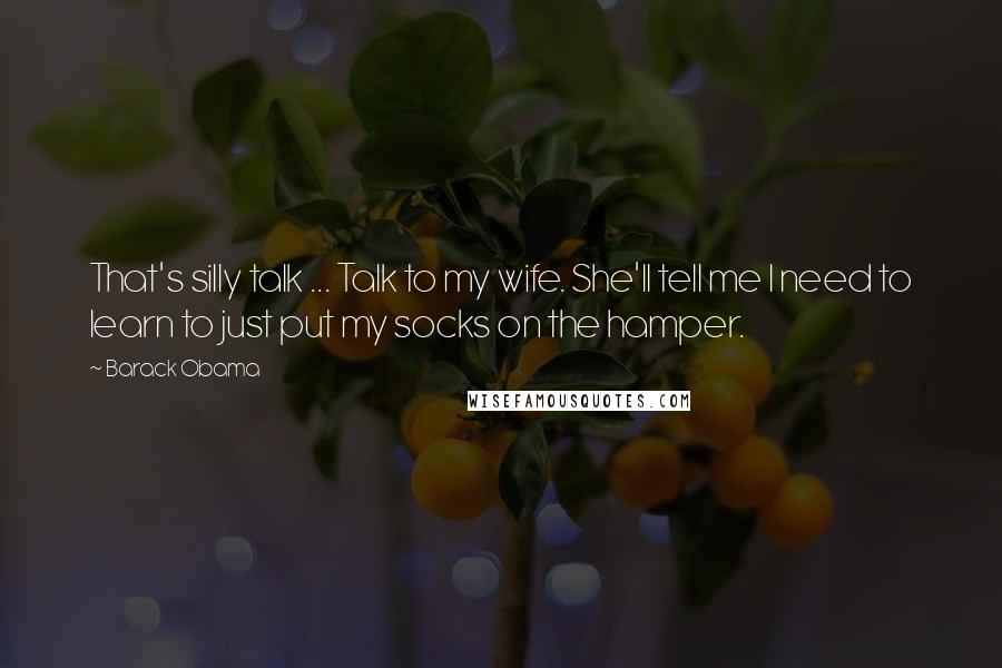 Barack Obama Quotes: That's silly talk ... Talk to my wife. She'll tell me I need to learn to just put my socks on the hamper.