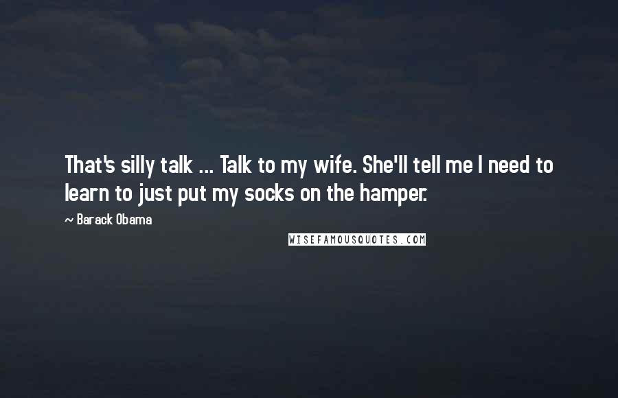Barack Obama Quotes: That's silly talk ... Talk to my wife. She'll tell me I need to learn to just put my socks on the hamper.