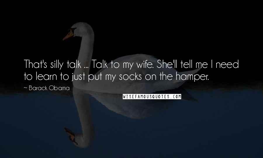 Barack Obama Quotes: That's silly talk ... Talk to my wife. She'll tell me I need to learn to just put my socks on the hamper.