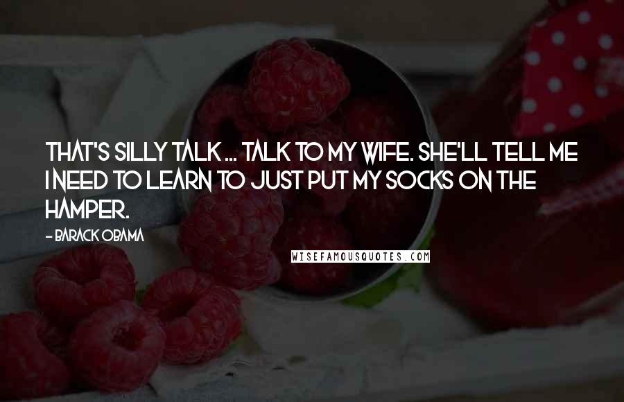 Barack Obama Quotes: That's silly talk ... Talk to my wife. She'll tell me I need to learn to just put my socks on the hamper.