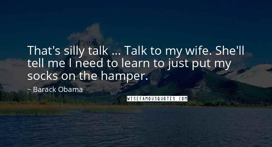 Barack Obama Quotes: That's silly talk ... Talk to my wife. She'll tell me I need to learn to just put my socks on the hamper.