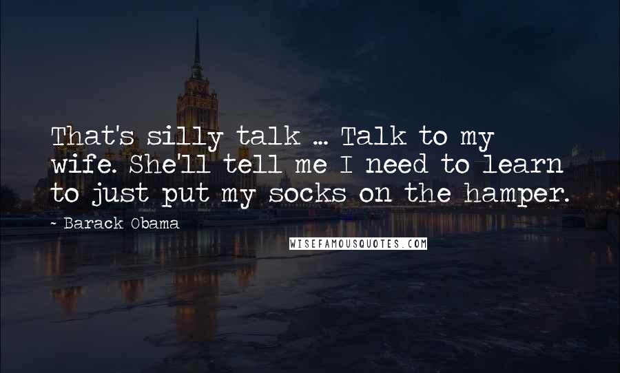 Barack Obama Quotes: That's silly talk ... Talk to my wife. She'll tell me I need to learn to just put my socks on the hamper.