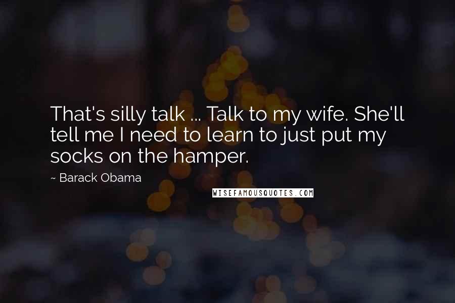 Barack Obama Quotes: That's silly talk ... Talk to my wife. She'll tell me I need to learn to just put my socks on the hamper.