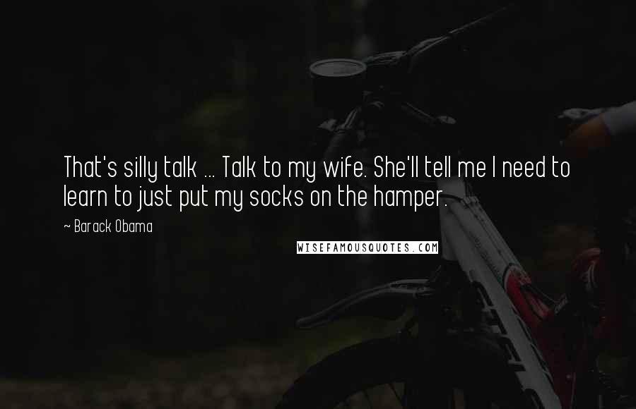Barack Obama Quotes: That's silly talk ... Talk to my wife. She'll tell me I need to learn to just put my socks on the hamper.