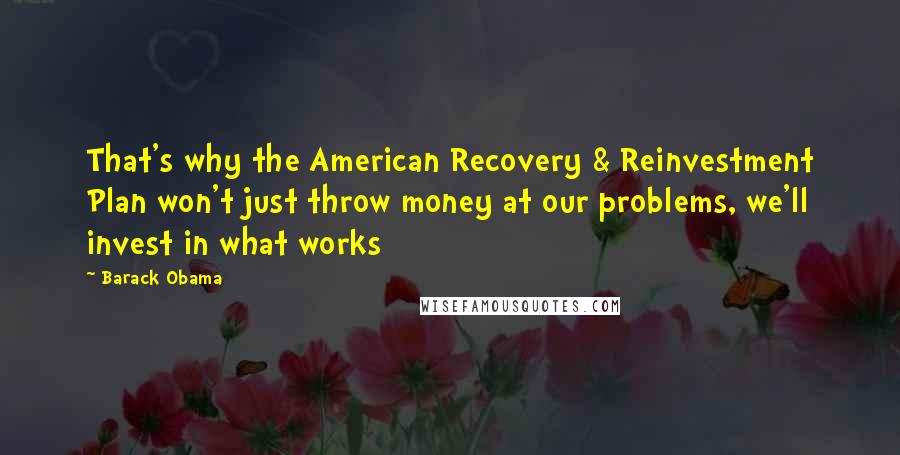 Barack Obama Quotes: That's why the American Recovery & Reinvestment Plan won't just throw money at our problems, we'll invest in what works