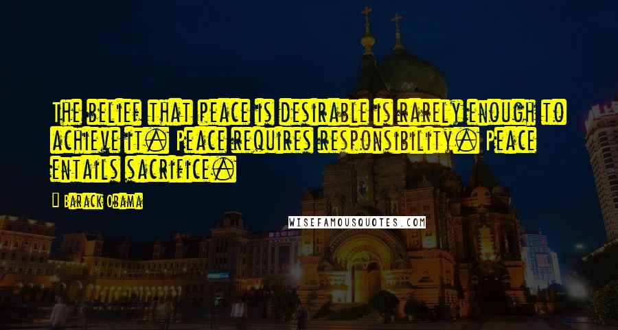 Barack Obama Quotes: The belief that peace is desirable is rarely enough to achieve it. Peace requires responsibility. Peace entails sacrifice.