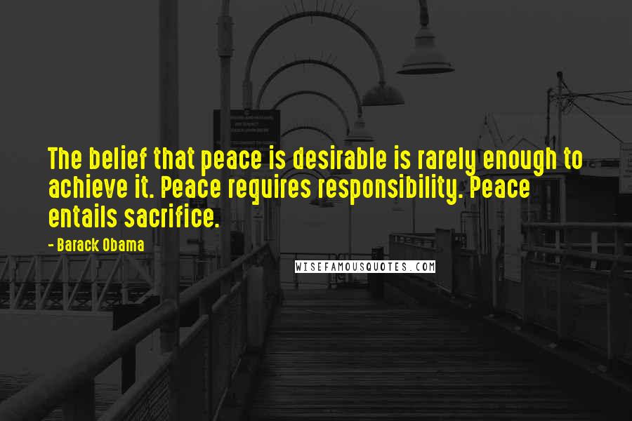 Barack Obama Quotes: The belief that peace is desirable is rarely enough to achieve it. Peace requires responsibility. Peace entails sacrifice.