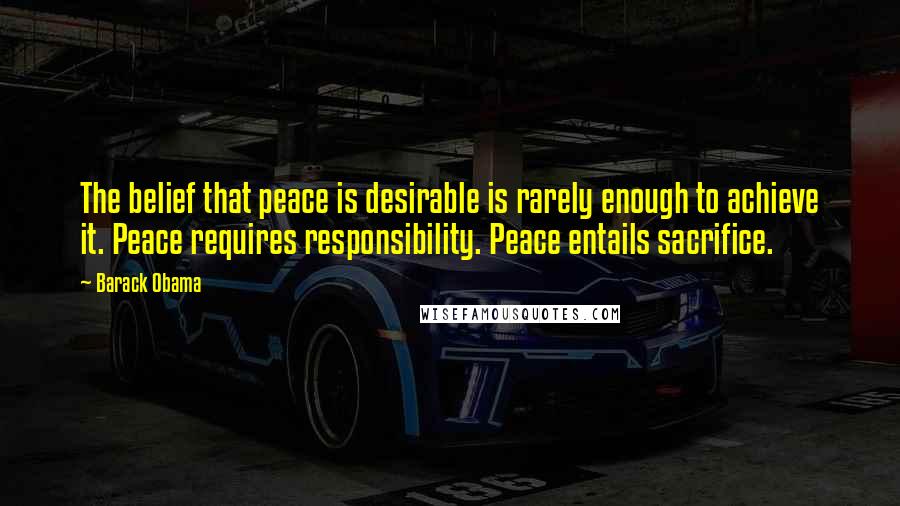 Barack Obama Quotes: The belief that peace is desirable is rarely enough to achieve it. Peace requires responsibility. Peace entails sacrifice.
