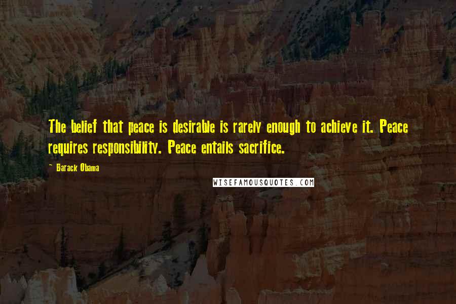 Barack Obama Quotes: The belief that peace is desirable is rarely enough to achieve it. Peace requires responsibility. Peace entails sacrifice.
