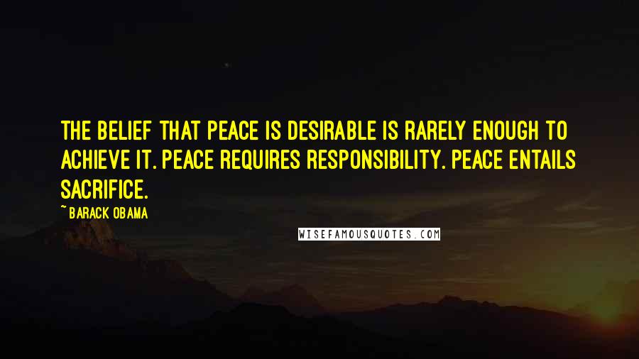 Barack Obama Quotes: The belief that peace is desirable is rarely enough to achieve it. Peace requires responsibility. Peace entails sacrifice.
