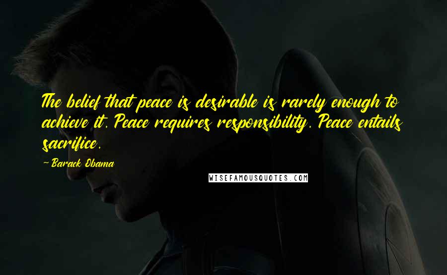 Barack Obama Quotes: The belief that peace is desirable is rarely enough to achieve it. Peace requires responsibility. Peace entails sacrifice.
