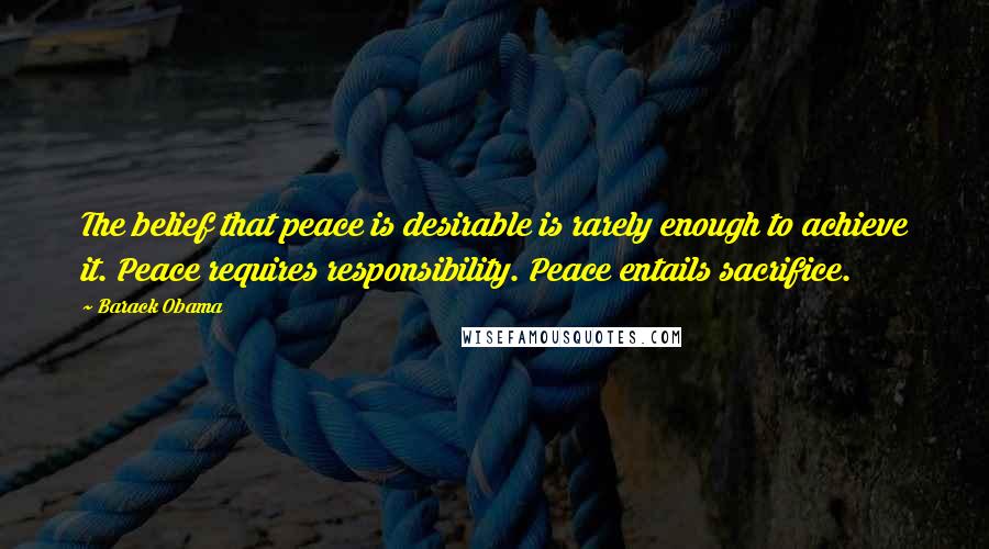 Barack Obama Quotes: The belief that peace is desirable is rarely enough to achieve it. Peace requires responsibility. Peace entails sacrifice.