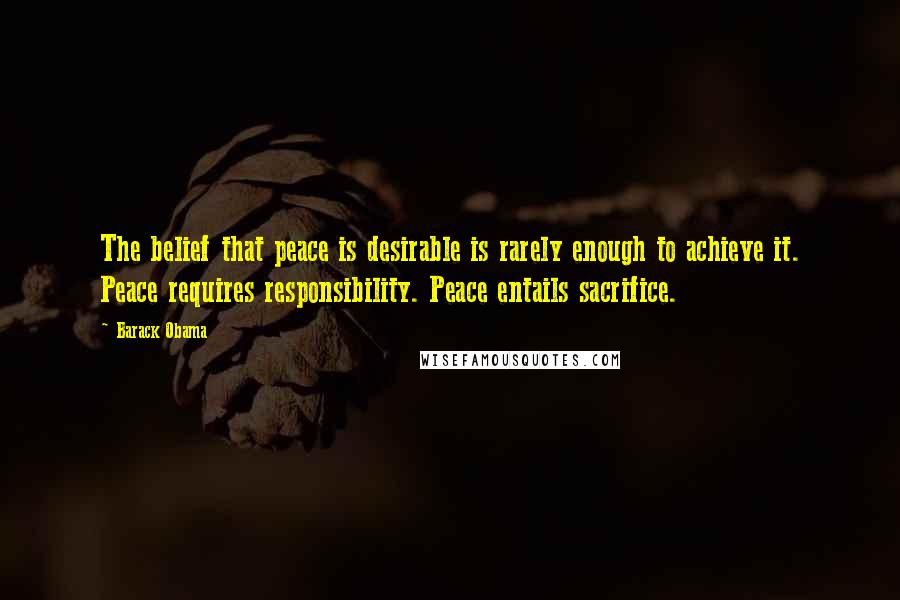 Barack Obama Quotes: The belief that peace is desirable is rarely enough to achieve it. Peace requires responsibility. Peace entails sacrifice.
