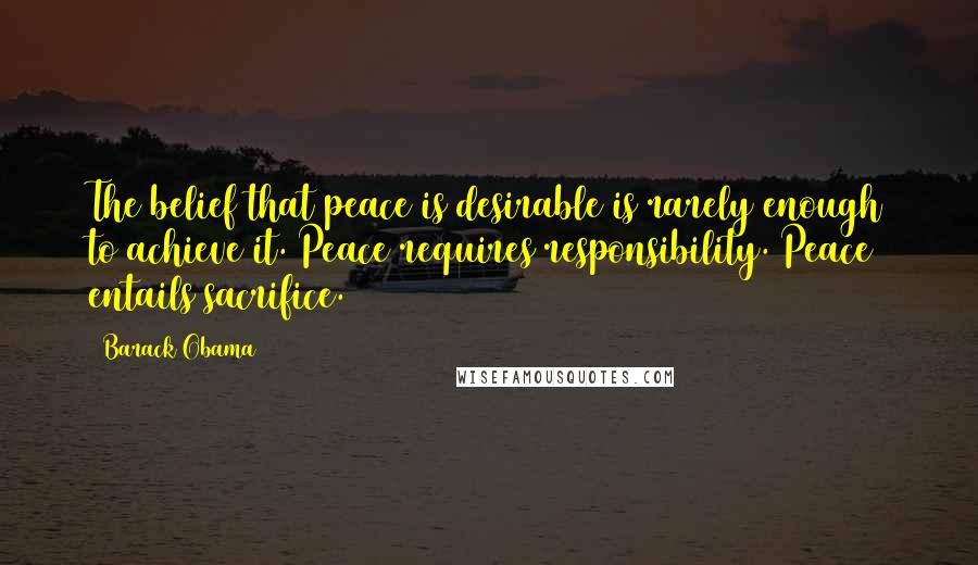 Barack Obama Quotes: The belief that peace is desirable is rarely enough to achieve it. Peace requires responsibility. Peace entails sacrifice.