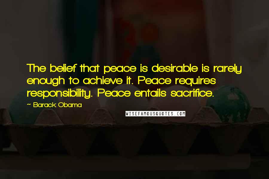 Barack Obama Quotes: The belief that peace is desirable is rarely enough to achieve it. Peace requires responsibility. Peace entails sacrifice.