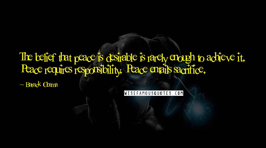 Barack Obama Quotes: The belief that peace is desirable is rarely enough to achieve it. Peace requires responsibility. Peace entails sacrifice.