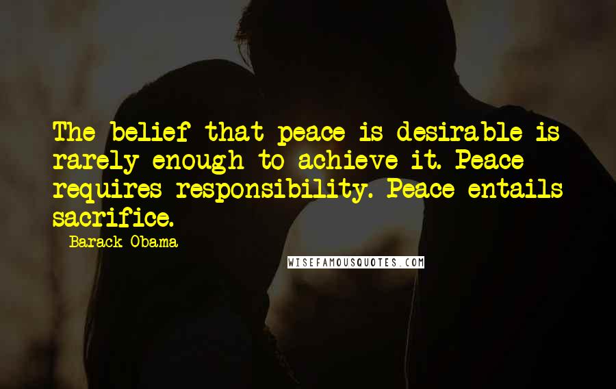 Barack Obama Quotes: The belief that peace is desirable is rarely enough to achieve it. Peace requires responsibility. Peace entails sacrifice.