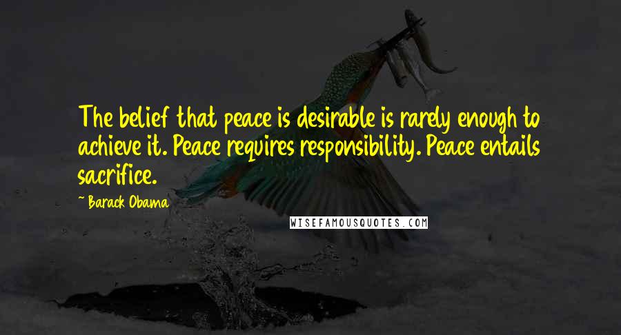 Barack Obama Quotes: The belief that peace is desirable is rarely enough to achieve it. Peace requires responsibility. Peace entails sacrifice.