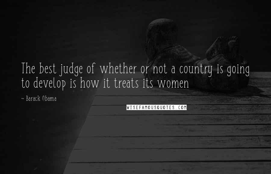 Barack Obama Quotes: The best judge of whether or not a country is going to develop is how it treats its women