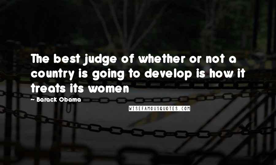 Barack Obama Quotes: The best judge of whether or not a country is going to develop is how it treats its women