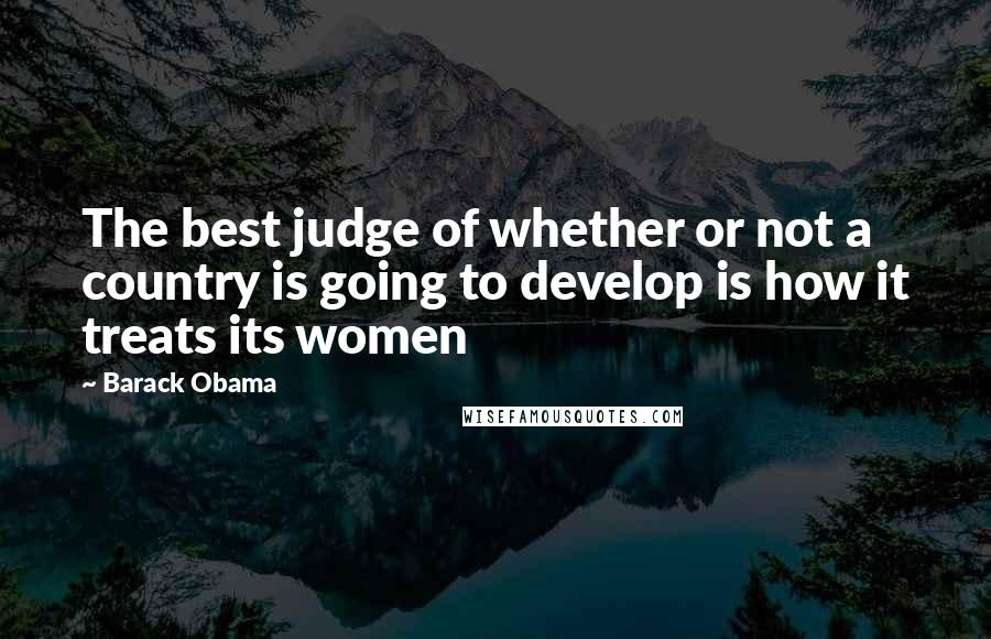 Barack Obama Quotes: The best judge of whether or not a country is going to develop is how it treats its women