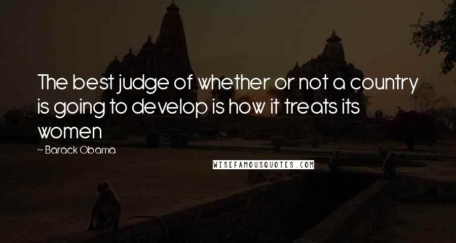 Barack Obama Quotes: The best judge of whether or not a country is going to develop is how it treats its women