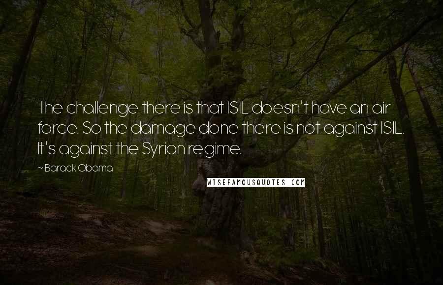 Barack Obama Quotes: The challenge there is that ISIL doesn't have an air force. So the damage done there is not against ISIL. It's against the Syrian regime.