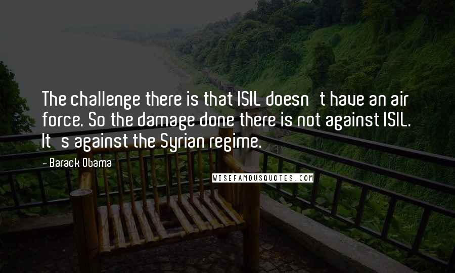 Barack Obama Quotes: The challenge there is that ISIL doesn't have an air force. So the damage done there is not against ISIL. It's against the Syrian regime.