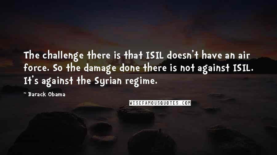 Barack Obama Quotes: The challenge there is that ISIL doesn't have an air force. So the damage done there is not against ISIL. It's against the Syrian regime.