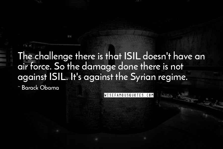 Barack Obama Quotes: The challenge there is that ISIL doesn't have an air force. So the damage done there is not against ISIL. It's against the Syrian regime.
