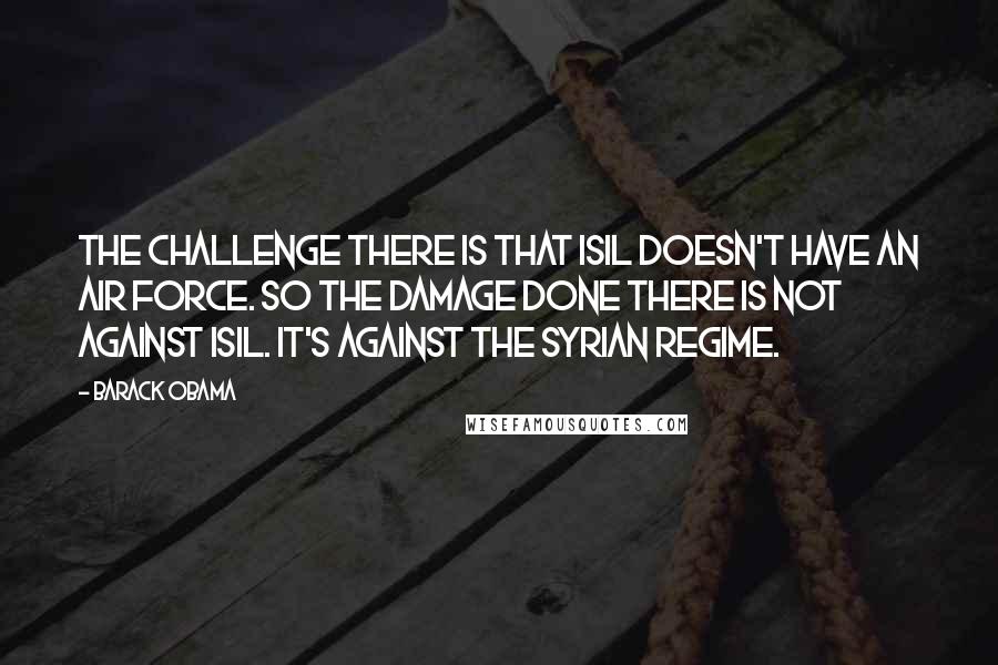 Barack Obama Quotes: The challenge there is that ISIL doesn't have an air force. So the damage done there is not against ISIL. It's against the Syrian regime.