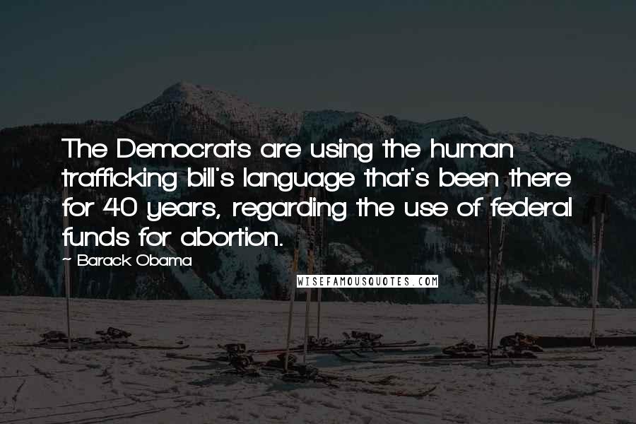 Barack Obama Quotes: The Democrats are using the human trafficking bill's language that's been there for 40 years, regarding the use of federal funds for abortion.