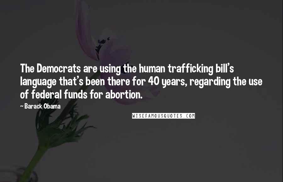Barack Obama Quotes: The Democrats are using the human trafficking bill's language that's been there for 40 years, regarding the use of federal funds for abortion.