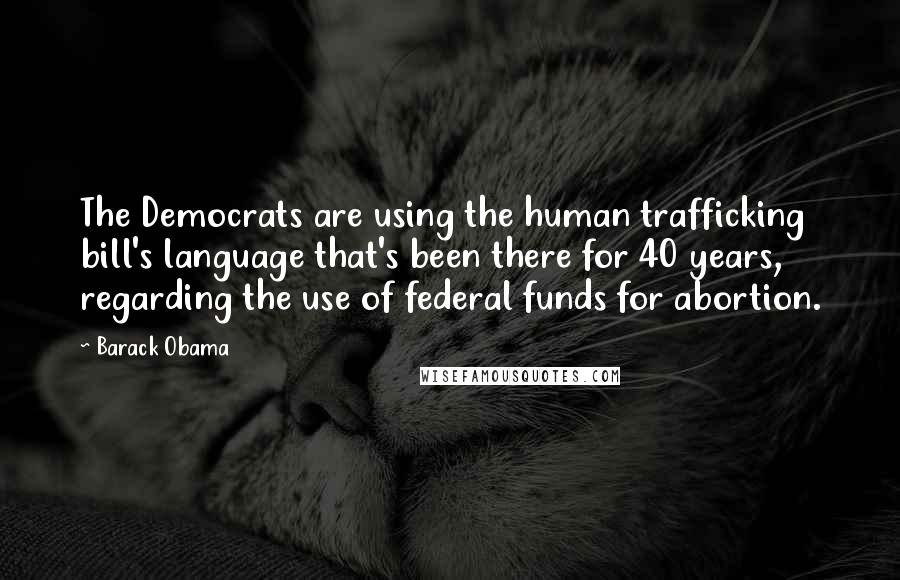 Barack Obama Quotes: The Democrats are using the human trafficking bill's language that's been there for 40 years, regarding the use of federal funds for abortion.