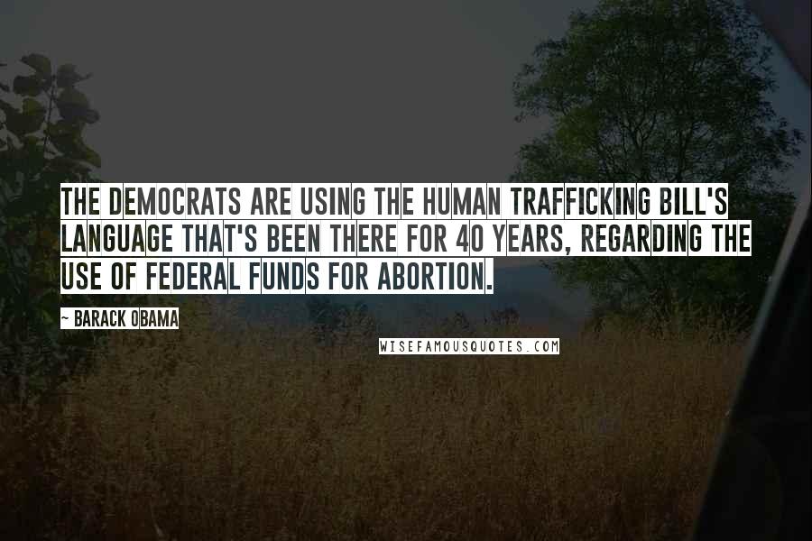 Barack Obama Quotes: The Democrats are using the human trafficking bill's language that's been there for 40 years, regarding the use of federal funds for abortion.