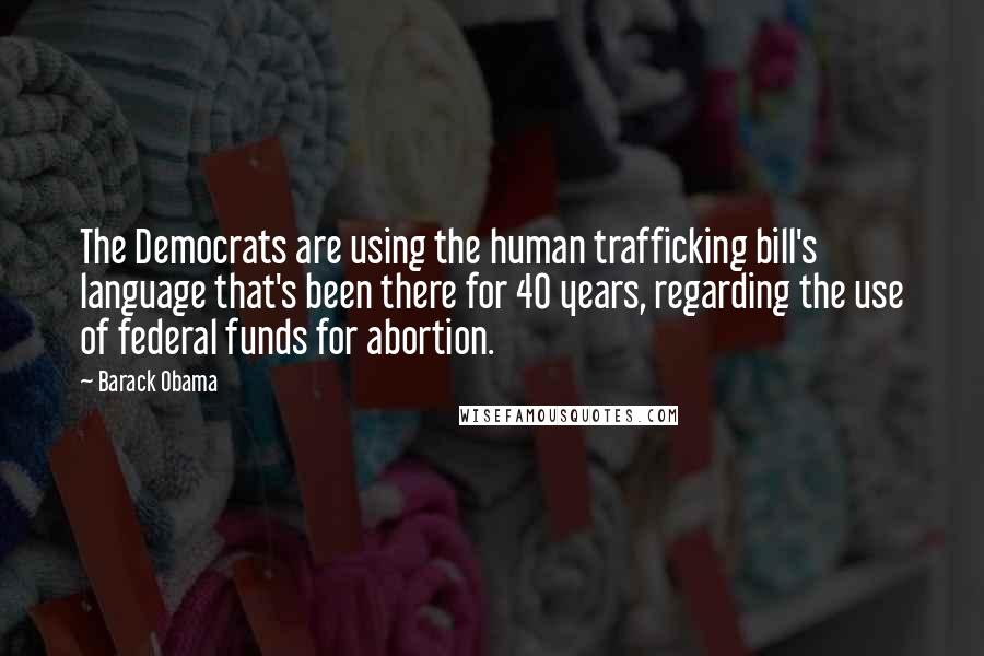 Barack Obama Quotes: The Democrats are using the human trafficking bill's language that's been there for 40 years, regarding the use of federal funds for abortion.