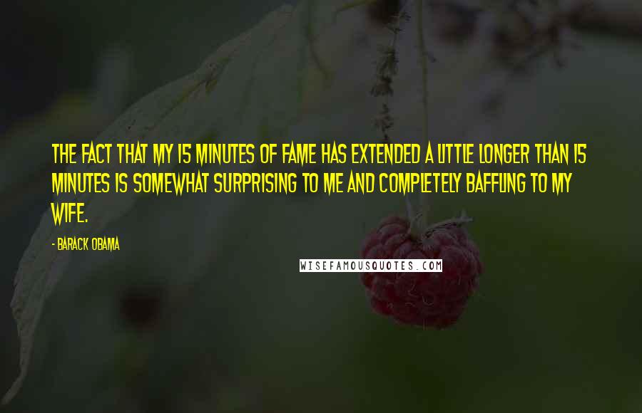 Barack Obama Quotes: The fact that my 15 minutes of fame has extended a little longer than 15 minutes is somewhat surprising to me and completely baffling to my wife.